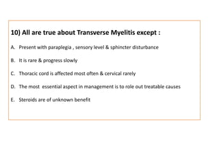 10) All are true about Transverse Myelitis except :Present with paraplegia , sensory level & sphincter disturbanceIt is rare & progress slowlyThoracic cord is affected most often & cervical rarelyThe most  essential aspect in management is to role out treatable causesSteroids are of unknown benefit