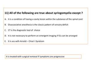 11) All of the following are true about syringomyelia except ?It is a condition of having a cavity lesion within the substance of the spinal cordDisassociative anesthesia is the classic pattern of sensory deficitCT is the diagnostic tool of  choiceIt is not necessary to perform an emergent imaging if f/u can be arrangedIt is ass with Arnold – Chiari I SyndromIt is treated with surgical removal If symptoms are progressive