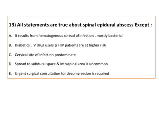 13) All statements are true about spinal epidural abscess Except :It results from hematogenous spread of infection , mostly bacterialDiabetics , IV drug users & HIV patients are at higher riskCervical site of infection predominate Spread to subdural space & intraspinal area is uncommonUrgent surgical consultation for decompression is required