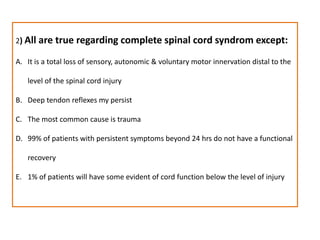 2) All are true regarding complete spinal cord syndrom except:It is a total loss of sensory, autonomic & voluntary motor innervation distal to the level of the spinal cord injuryDeep tendon reflexes my persistThe most common cause is trauma99% of patients with persistent symptoms beyond 24 hrs do not have a functional recovery1% of patients will have some evident of cord function below the level of injury