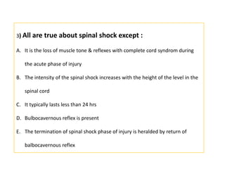 3) All are true about spinal shock except :It is the loss of muscle tone & reflexes with complete cord syndrom during the acute phase of injuryThe intensity of the spinal shock increases with the height of the level in the spinal cordIt typically lasts less than 24 hrsBulbocavernous reflex is presentThe termination of spinal shock phase of injury is heralded by return of balbocavernous reflex
