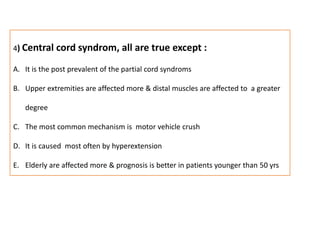 4) Central cord syndrom, all are true except :It is the post prevalent of the partial cord syndromsUpper extremities are affected more & distal muscles are affected to  a greater  degreeThe most common mechanism is  motor vehicle crushIt is caused  most often by hyperextensionElderly are affected more & prognosis is better in patients younger than 50 yrs