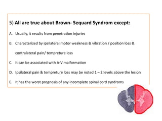 5) All are true about Brown- Sequard Syndrom except:Usually, it results from penetration injuriesCharacterized by ipsilateral motor weakness & vibration / position loss & contralateral pain/ tempreture lossIt can be associated with A-V malformationIpsilateral pain & tempreture loss may be noted 1 – 2 levels above the lesionIt has the worst prognosis of any incomplete spinal cord syndroms