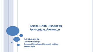 SPINAL CORD DISORDERS
ANATOMICAL APPROACH
Dr PS Deb MD, DM
Director Neurology
Guwahati Neurological Research Institute
Assam, India
 