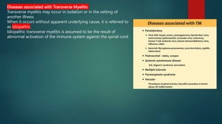 Diseases associated with Transverse Myelitis
Transverse myelitis may occur in isolation or in the setting of
another illness.
When it occurs without apparent underlying cause, it is referred to
as idiopathic.
Idiopathic transverse myelitis is assumed to be the result of
abnormal activation of the immune system against the spinal cord.
 