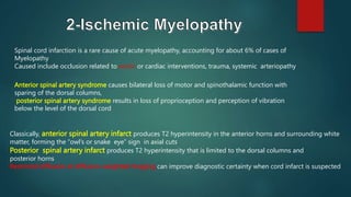 Spinal cord infarction is a rare cause of acute myelopathy, accounting for about 6% of cases of
Myelopathy
Caused include occlusion related to aortic or cardiac interventions, trauma, systemic arteriopathy
Classically, anterior spinal artery infarct produces T2 hyperintensity in the anterior horns and surrounding white
matter, forming the “owl’s or snake eye” sign in axial cuts
Posterior spinal artery infarct produces T2 hyperintensity that is limited to the dorsal columns and
posterior horns
Restricted diffusion at diffusion-weighted imaging can improve diagnostic certainty when cord infarct is suspected
Anterior spinal artery syndrome causes bilateral loss of motor and spinothalamic function with
sparing of the dorsal columns,
posterior spinal artery syndrome results in loss of proprioception and perception of vibration
below the level of the dorsal cord
 