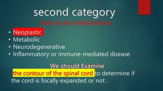 Non acute onset lesions
• Neoplastic
• Metabolic
• Neurodegenerative
• Inflammatory or immune-mediated disease
the contour of the spinal cord to determine if
the cord is focally expanded or not .
 