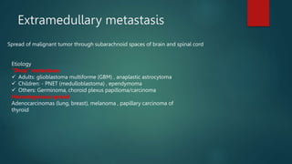 Extramedullary metastasis
Spread of malignant tumor through subarachnoid spaces of brain and spinal cord
Etiology
"Drop" metastases
 Adults: glioblastoma multiforme (GBM) , anaplastic astrocytoma
 Children: - PNET (medulloblastoma) , ependymoma
 Others: Germinoma, choroid plexus papilloma/carcinoma
Hematogenous spread
Adenocarcinomas (lung, breast), melanoma , papillary carcinoma of
thyroid
 