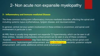 2- Non acute non expansile myelopathy
3 - Inflammatory and Immune-mediated Disease
The three common multisystem inflammatory immune-mediated disorders affecting the spinal cord
including systemic lupus erythematosus, Sjögren disease, and neurosarcoidosis
In general, central nervous system involvement in these entities is uncommon, and spinal cord
involvement in particular is rare
At MRI, there is usually long-segment non expansile T2 hyperintensity, which can be seen in all
three entities. Variable intramedullary enhancement can be seen in any of these conditions
however, neurosarcoidosis may have distinguishing features including dorsal spinal cord
predominance, leptomeningeal enhancement, and the trident sign—crescentic posterior subpial
enhancement with subtle additional central canal enhancement
 