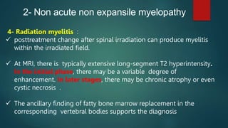 2- Non acute non expansile myelopathy
4- Radiation myelitis :
 posttreatment change after spinal irradiation can produce myelitis
within the irradiated field.
 At MRI, there is typically extensive long-segment T2 hyperintensity.
In the initial phase, there may be a variable degree of
enhancement. In later stages, there may be chronic atrophy or even
cystic necrosis .
 The ancillary finding of fatty bone marrow replacement in the
corresponding vertebral bodies supports the diagnosis
 