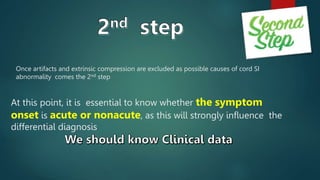Once artifacts and extrinsic compression are excluded as possible causes of cord SI
abnormality comes the 2nd step
At this point, it is essential to know whether the symptom
onset is acute or nonacute, as this will strongly influence the
differential diagnosis
 