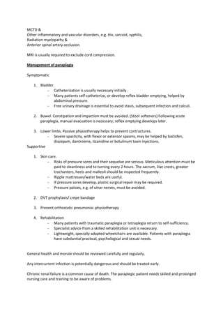 MCTD &
Other inflammatory and vascular disorders, e.g. Hiv, sarcoid, syphilis,
Radiation myelopathy &
Anterior spinal artery occlusion.
MRI is usually required to exclude cord compression.
Management of paraplegia
Symptomatic
1. Bladder.
Catheterization is usually necessary initially.
Many patients self-catheterize, or develop reflex bladder emptying, helped by
abdominal pressure.
Free urinary drainage is essential to avoid stasis, subsequent infection and calculi.
2. Bowel. Constipation and impaction must be avoided. (Stool softeners) Following acute
paraplegia, manual evacuation is necessary; reflex emptying develops later.
3. Lower limbs. Passive physiotherapy helps to prevent contractures.
Severe spasticity, with flexor or extensor spasms, may be helped by baclofen,
diazepam, dantrolene, tizanidine or botulinum toxin injections.
Supportive
1. Skin care.
Risks of pressure sores and their sequelae are serious. Meticulous attention must be
paid to cleanliness and to turning every 2 hours. The sacrum, iliac crests, greater
trochanters, heels and malleoli should be inspected frequently.
Ripple mattresses/water beds are useful.
If pressure sores develop, plastic surgical repair may be required.
Pressure palsies, e.g. of ulnar nerves, must be avoided.
2. DVT prophylaxis/ crepe bandage
3. Prevent orthostatic pneumonia: physiotherapy
4. Rehabilitation
Many patients with traumatic paraplegia or tetraplegia return to self-sufficiency.
Specialist advice from a skilled rehabilitation unit is necessary.
Lightweight, specially adapted wheelchairs are available. Patients with paraplegia
have substantial practical, psychological and sexual needs.

General health and morale should be reviewed carefully and regularly.
Any intercurrent infection is potentially dangerous and should be treated early.
Chronic renal failure is a common cause of death. The paraplegic patient needs skilled and prolonged
nursing care and training to be aware of problems.

 