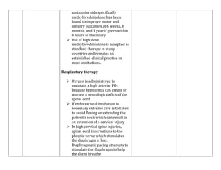 corticosteroids specifically
methylprednisolone has been
found to improve motor and
sensory outcomes at 6 weeks, 6
months, and 1 year if given within
8 hours of the injury.
 Use of high dose
methylprednisolone is accepted as
standard therapy in many
countries and remains an
established clinical practice in
most institutions.
Respiratory therapy
 Oxygen is administered to
maintain a high arterial PO2
because hypoxemia can create or
worsen a neurologic deficit of the
spinal cord.
 If endotracheal intubation is
necessary extreme care is to taken
to avoid flexing or extending the
patient’s neck which can result in
an extension of a cervical injury
 In high cervical spine injuries,
spinal cord innervations to the
phrenic nerve which stimulates
the diaphragm is lost.
Diaphragmatic pacing attempts to
stimulate the diaphragm to help
the client breathe

 