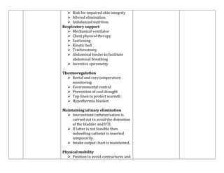  Risk for impaired skin integrity
 Altered elimination
 Imbalanced nutrition
Respiratory support
 Mechanical ventilator
 Chest physical therapy
 Suctioning
 Kinetic bed
 Tracheostomy
 Abdominal binder to facilitate
abdominal breathing
 Incentive spirometry
Thermoregulation
 Rectal and core temperature
monitoring
 Environmental control
 Prevention of cool draught
 Top linen to protect warmth
 Hypothermia blanket
Maintaining urinary elimination
 Intermittent catheterization is
carried out to avoid the distention
of the bladder and UTI
 If latter is not feasible then
indwelling catheter is inserted
temporarily.
 Intake output chart is maintained.
Physical mobility
 Position to avoid contractures and

 