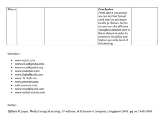 30secs

Conclusion
From above discussion
we can say that Spinal
cord injuries are major
health problems. So the
nurses must be efficient
enough to provide care to
these clients in order to
minimize disability and
highest possible level of
functioning.

Websites:www.ispub.com
www.en.wikipedia.orge
www.en.wikipedia.org
www.slideshare.net
www.RightHealth.com
www. Scribd.com
www.answers.com
wiki.answers.com
www.steadyhealth.com
www.authorstream.com

Books:1)Black M. Joyce ; Medical surgical nursing ; 5th edition ; W.B Saunders Company ; Singapore 2008 ; pg no. 1948-1960.

 