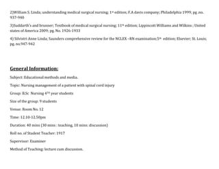 2)William S. Linda; understanding medical surgical nursing; 1st edition; F.A davis company; Philadelphia 1999; pg .no.
937-940
3)Suddarth’s and brunner; Textbook of medical surgical nursing; 11th edition; Lippincott Williams and Wilkins ; United
states of America 2009; pg. No. 1926-1933
4) Silvistri Anne Linda; Saunders comprehensive review for the NCLEX –RN examination;5th edition; Elsevier; St. Louis;
pg. no.947-942

General Information:
Subject: Educational methods and media.
Topic: Nursing management of a patient with spinal cord injury
Group: B.Sc Nursing 4TH year students
Size of the group: 9 students
Venue: Room No. 12
Time: 12.10-12.50pm
Duration: 40 mins (30 mins : teaching, 10 mins: discussion)
Roll no. of Student Teacher: 1917
Supervisor: Examiner
Method of Teaching: lecture cum discussion.

 