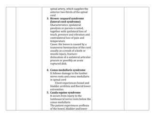 spinal artery, which supplies the
anterior two thirds of the spinal
cord
3. Brown- sequard syndrome
(lateral cord syndrome)
Characteristics: ipsilateral
paralysis or paresis is noted,
together with ipsilateral loss of
touch, pressure and vibration and
contralateral loss of pain and
temperature
Cause: the lesion is caused by a
transverse hemisection of the cord
usually as a result of a knife or
missile injury, fracturedislocation of a unilateral articular
process or possibly an acute
ruptured disk.
4. Conus medullaris syndrome
It follows damage to the lumber
nerve roots and conus medullaris
in spinal cord
Client experiences bowel and
bladder arefelxia and flaccid lower
extremities
5. Cauda equine syndrome
It occurs from injury to the
lumbosacral nerve roots below the
conus medullaris
The patient experiences areflexia
of the bowel, bladder and lower

 