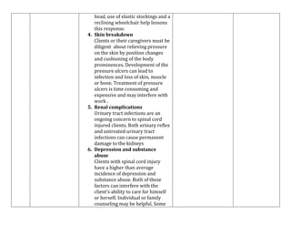 head, use of elastic stockings and a
reclining wheelchair help lessons
this response.
4. Skin breakdown
Clients or their caregivers must be
diligent about relieving pressure
on the skin by position changes
and cushioning of the body
prominences. Development of the
pressure ulcers can lead to
infection and loss of skin, muscle
or bone. Treatment of pressure
ulcers is time consuming and
expensive and may interfere with
work .
5. Renal complications
Urinary tract infections are an
ongoing concern to spinal cord
injured clients. Both urinary reflex
and untreated urinary tract
infections can cause permanent
damage to the kidneys
6. Depression and substance
abuse
Clients with spinal cord injury
have a higher than average
incidence of depression and
substance abuse. Both of these
factors can interfere with the
client’s ability to care for himself
or herself. Individual or family
counseling may be helpful. Some

 