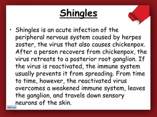 Shingles
• Shingles is an acute infection of the
peripheral nervous system caused by herpes
zoster, the virus that also causes chickenpox.
After a person recovers from chickenpox, the
virus retreats to a posterior root ganglion. If
the virus is reactivated, the immune system
usually prevents it from spreading. From time
to time, however, the reactivated virus
overcomes a weakened immune system, leaves
the ganglion, and travels down sensory
neurons of the skin.
 
