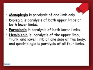 • Monoplegia is paralysis of one limb only.
• Diplegia is paralysis of both upper limbs or
both lower limbs.
• Paraplegia is paralysis of both lower limbs.
• Hemiplegia is paralysis of the upper limb,
trunk, and lower limb on one side of the body,
and quadriplegia is paralysis of all four limbs.
 