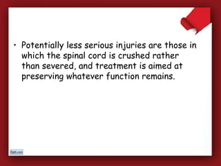 • Potentially less serious injuries are those in
which the spinal cord is crushed rather
than severed, and treatment is aimed at
preserving whatever function remains.
 
