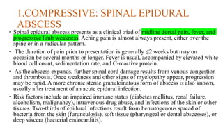 1.COMPRESSIVE: SPINAL EPIDURAL
ABSCESS
• Spinal epidural abscess presents as a clinical triad of midline dorsal pain, fever, and
progressive limb weakness. Aching pain is almost always present, either over the
spine or in a radicular pattern.
• The duration of pain prior to presentation is generally ≤2 weeks but may on
occasion be several months or longer. Fever is usual, accompanied by elevated white
blood cell count, sedimentation rate, and C-reactive protein.
• As the abscess expands, further spinal cord damage results from venous congestion
and thrombosis. Once weakness and other signs of myelopathy appear, progression
may be rapid. A more chronic sterile granulomatous form of abscess is also known,
usually after treatment of an acute epidural infection.
• Risk factors include an impaired immune status (diabetes mellitus, renal failure,
alcoholism, malignancy), intravenous drug abuse, and infections of the skin or other
tissues. Two-thirds of epidural infections result from hematogenous spread of
bacteria from the skin (furunculosis), soft tissue (pharyngeal or dental abscesses), or
deep viscera (bacterial endocarditis).
 