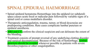 SPINAL EPIDURAL HAEMORRHAGE
• Spinal epidural hematoma Hemorrhage into the epidural (or subdural)
space causes acute focal or radicular pain followed by variable signs of a
spinal cord or conus medullaris disorder.
• Therapeutic anticoagulation, trauma, tumor, or blood dyscrasias are
predisposing conditions. Rare cases complicate lumbar puncture or
epidural anesthesia.
• MRI and CT conﬁrm the clinical suspicion and can delineate the extent of
the bleeding.
• Treatment consists of prompt reversal of any underlying clotting disorder
and surgical decompression. Because of the risk of hemorrhage, lumbar
puncture should be avoided whenever possible in patients with severe
thrombocytopenia or other coagulopathies.
 
