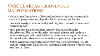 VASCULAR: ARTERIOVENOUS
MALFORMATIONS
• Vascular malformations of the cord and overlying dura are treatable
causes of progressive myelopathy. Most common are ﬁstulas.
• worsens slowly or intermittently and may have periods of remission
resembling MS.
• Most patients have incomplete sensory, motor, and bladder
disturbances. The motor disorder may predominate and produce a
mixture of upper and restricted lower motor neuron signs. Pain over
the dorsal spine, dysesthesias, or radicular pain may be present.
• Other symptoms suggestive of arteriovenous malformation (AVM)
include intermittent claudication, symptoms that change with posture,
exertion or fever.
 