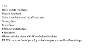 • C/F:
Onset : acute / subacute
Usually localized.
Spine is tender around the affected area.
Sensory loss
Motor loss
Sphincter disturbances
• Treatment:
Glucocorticoids given with IV methylprednisolone.
PT MX: same as that of paraplegias both in spastic as well as flaccid stage.
 