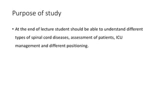 Purpose of study
• At the end of lecture student should be able to understand different
types of spinal cord diseases, assessment of patients, ICU
management and different positioning.
 