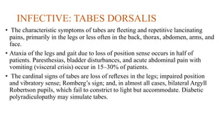 INFECTIVE: TABES DORSALIS
• The characteristic symptoms of tabes are ﬂeeting and repetitive lancinating
pains, primarily in the legs or less often in the back, thorax, abdomen, arms, and
face.
• Ataxia of the legs and gait due to loss of position sense occurs in half of
patients. Paresthesias, bladder disturbances, and acute abdominal pain with
vomiting (visceral crisis) occur in 15–30% of patients.
• The cardinal signs of tabes are loss of reﬂexes in the legs; impaired position
and vibratory sense; Romberg’s sign; and, in almost all cases, bilateral Argyll
Robertson pupils, which fail to constrict to light but accommodate. Diabetic
polyradiculopathy may simulate tabes.
 
