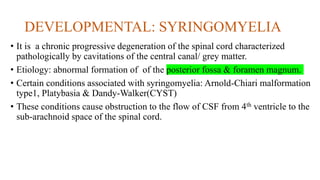 DEVELOPMENTAL: SYRINGOMYELIA
• It is a chronic progressive degeneration of the spinal cord characterized
pathologically by cavitations of the central canal/ grey matter.
• Etiology: abnormal formation of of the posterior fossa & foramen magnum.
• Certain conditions associated with syringomyelia: Arnold-Chiari malformation
type1, Platybasia & Dandy-Walker(CYST)
• These conditions cause obstruction to the flow of CSF from 4th ventricle to the
sub-arachnoid space of the spinal cord.
 