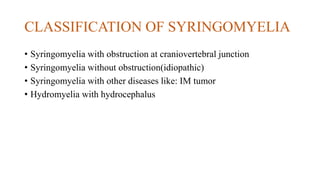 CLASSIFICATION OF SYRINGOMYELIA
• Syringomyelia with obstruction at craniovertebral junction
• Syringomyelia without obstruction(idiopathic)
• Syringomyelia with other diseases like: IM tumor
• Hydromyelia with hydrocephalus
 