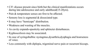 • C/F: disease present since birth but the clinical manifestations occurs
during late adolescence and early adulthood(15-20yrs).
• Pain & temperature senses are first to be affected.
• Sensory loss is segmental & dissociated type.
• It may have “hemicape” distribution.
• Weakness and wasting of the muscles.
• As cavity expands-spasticity and sphincter disturbances.
• Kyphoscoliosis may be associated.
• In case of syringobulbia: nystagmus,dysarthria,dysphagia and hoarseness
of voice.
• Less commonly with diplopia, trigeminal nerve pain or recurrent hiccups.
 