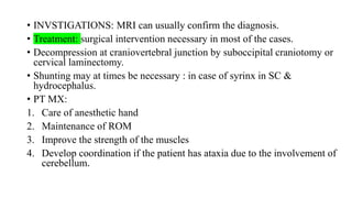 • INVSTIGATIONS: MRI can usually confirm the diagnosis.
• Treatment: surgical intervention necessary in most of the cases.
• Decompression at craniovertebral junction by suboccipital craniotomy or
cervical laminectomy.
• Shunting may at times be necessary : in case of syrinx in SC &
hydrocephalus.
• PT MX:
1. Care of anesthetic hand
2. Maintenance of ROM
3. Improve the strength of the muscles
4. Develop coordination if the patient has ataxia due to the involvement of
cerebellum.
 