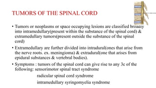 TUMORS OF THE SPINAL CORD
• Tumors or neoplasms or space occupying lesions are classified broadly
into intramedullary(present within the substance of the spinal cord) &
extramedullary tumors(present outside the substance of the spinal
cord)
• Extramedullary are further divided into intradural(ones that arise from
the nerve roots. ex. meningioma) & extradural(one that arises from
epidural substances & vertebral bodies).
• Symptoms : tumors of the spinal cord can give rise to any 3c of the
following: sensorimotor spinal tract syndrome
radicular spinal cord syndrome
intramedullary syringomyelia syndrome
 