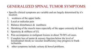 GENERALIZED SPINAL TUMOR SYMPTOMS
• Specific clinical symptoms are variable and are largely determined by it’s
location.
1. weakness of the upper limbs
2. Local or radicular pain
3. Balance disturbances & numbness
4. Shrinking of the muscle mass especially of the upper extremity & hand.
5. Spasticity & stiffness of UL
6. Pain accompanies in malignant lesions in about 70-96% of cases.
7. Complete loss of motor & sensory function below the level of
lesion(spinal shock) as vascular insufficiency may progress to frank
ischaemia.
8. other symptoms include: urinary & bowel problems.
 
