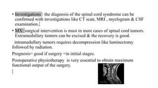 • Investigations : the diagnosis of the spinal cord syndrome can be
confirmed with investigations like CT scan, MRI , myelogram & CSF
examination.
• MX: surgical intervention is must in most cases of spinal cord tumors.
Extramedullary tumors can be excised & the recovery is good.
intramedullary tumors requires decompression like laminectomy
followed by radiation.
Prognosis= good if surgery =in initial stages.
Postoperative physiotherapy is very essential to obtain maximum
functional output of the surgery.
 