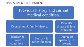 ASSESSMENT FOR PATIENT
Previous history and current
medical condition.
Occupation & family history.
Bladder &
bowel
conditions.
Sensory &
reflex function
Patient’s
disease & level
of lesion.
Degree of
spasticity ,if
present.
 