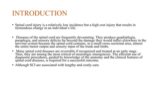 INTRODUCTION
• Spinal cord injury is a relatively low incidence but a high cost injury that results in
tremendous change in an individual’s life.
• Diseases of the spinal cord are frequently devastating. They produce quadriplegia,
paraplegia, and sensory deﬁcits far beyond the damage they would inﬂict elsewhere in the
nervous system because the spinal cord contains, in a small cross-sectional area, almost
the entire motor output and sensory input of the trunk and limbs.
• Many spinal cord diseases are reversible if recognized and treated at an early stage .
Thus, they are among the most critical of neurologic emergencies .The efﬁcient use of
diagnostic procedures, guided by knowledge of the anatomy and the clinical features of
spinal cord diseases, is required for a successful outcome.
• Although SCI are associated with lengthy and costly care.
 