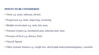POINTS TO BE CONSIDERED:
• Onset e.g. acute, subacute, chronic
• Progression e.g. static, improving, worsening
• Bladder involvement e.g. early, late, none
• Presence of pain e.g. mechanical pain, radicular pain, none
• Presence of fever e.g. abscess, Potts
• Flaccid/ Spastic
• Other systemic features e.g. weight loss, skin/lymph nodes/jointsmalignancy, vasculitis
 