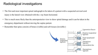 • The first and most important spinal radiograph to be taken of a patient with a suspected cervical cord
injury is the lateral view obtained with the x ray beam horizontal.
• This is much more likely than the anteroposterior view to show spinal damage and it can be taken in the
emergency department without moving the supine patient.
• Remember that spine consists of bones (visible) and soft tissues (invisible )
Radiological investigations
 
