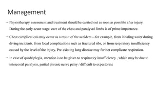 Management
• Physiotherapy assessment and treatment should be carried out as soon as possible after injury.
During the early acute stage, care of the chest and paralysed limbs is of prime importance.
• Chest complications may occur as a result of the accident—for example, from inhaling water during
diving incidents, from local complications such as fractured ribs, or from respiratory insufficiency
caused by the level of the injury. Pre-existing lung disease may further complicate respiration.
• In case of quadriplegia, attention is to be given to respiratory insufficiency , which may be due to
intercostal paralysis, partial phrenic nerve palsy / difficult to expectorate
 