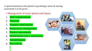 • Management of acute spinal cord injury:
1. Safe transportation
2. Traction
3. Surgical stabilization
4. Respiratory management
5. Passive movements
6. Mobilisation into a wheelchair
7. Rehabilitation
8. Recreation
A special attention to the patient’s psychologic status & nursing
assessment is to be given.
 