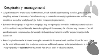 Respiratory management
• All patients receive prophylactic chest treatment, which includes deep breathing exercises, percussion and
coughing, assisted if necessary. Careful monitoring is essential for tetraplegic patients as cord oedema may
result in an ascending level of paralysis, further compromising respiration.
• Patients with tetraplegia or high level paraplegia may have paralysed abdominal and intercostal muscles and
will be unable to cough effectively. Assisted coughing will be necessary for effective lung clearance. Careful
coordination and communication between physiotherapist and patient is vital for assisted coughing to be
successful.
• Forced expiration may be achieved by the placement of the therapist’s hands on either side of the lower ribs or
on the upper abdomen and ribs, producing an upward and inward pressure as the patient attempts to cough.
Two people may be needed to treat the patient with a wide chest or tenacious sputum.
 