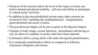 • Paralysis of the muscles below the level of the injury or lesion can
lead to limited and altered mobility , self-care and ability to participate
in valued social- activities.
• In addition to the musculoskeletal system many other systems are
involved in SCI, including the cardiopulmonary , integumentary,
gastrointestinal and sensor systems.
• The psychosocial impact can be just as great as the physical impact.
• Changes in body image ,sexual functions , incontinence and having to
rely on others to complete everyday tasks have been reported.
• It primarily affects young adults with males having the predominance.
• It is commonly manifested in whites as compared to Africans,
Americans, Hispanics and Asians.
 