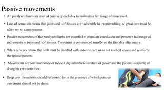 Passive movements
• All paralysed limbs are moved passively each day to maintain a full range of movement.
• Loss of sensation means that joints and soft tissues are vulnerable to overstretching, so great care must be
taken not to cause trauma.
• Passive movements of the paralyzed limbs are essential to stimulate circulation and preserve full range of
movements in joints and soft tissues. Treatment is commenced usually on the first day after injury.
• When reflexes return, the limb must be handled with extreme care so as not to elicit spasm and reinforce
the spastic pattern.
• Movements are continued once or twice a day until there is return of power and the patient is capable of
doing his own activities.
• Deep vein thrombosis should be looked for in the presence of which passive
movement should not be done.
 