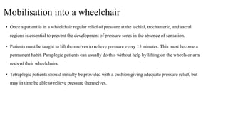 Mobilisation into a wheelchair
• Once a patient is in a wheelchair regular relief of pressure at the ischial, trochanteric, and sacral
regions is essential to prevent the development of pressure sores in the absence of sensation.
• Patients must be taught to lift themselves to relieve pressure every 15 minutes. This must become a
permanent habit. Paraplegic patients can usually do this without help by lifting on the wheels or arm
rests of their wheelchairs.
• Tetraplegic patients should initially be provided with a cushion giving adequate pressure relief, but
may in time be able to relieve pressure themselves.
 