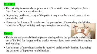 PHASE 1:
• The priority is to avoid complications of immobilization. this phase, lasts
from few days or several weeks.
• Depending on the recovery of the patient may even be started on activities
outside the bed.
• However the focus still remains on the prevention of secondary disabilities,
reduction of hypertonicity and psychological counseling.
Phase 2:
• This is the early rehabilitation phase, during which the patient is mobilized
out of his bed for longer and he works towards long term goals like standing
and walking.
• A minimum of three hours a day is required on his rehabilitation. Reducing
the duration of inpatient rehabilitation.
 