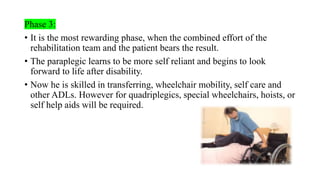 Phase 3:
• It is the most rewarding phase, when the combined effort of the
rehabilitation team and the patient bears the result.
• The paraplegic learns to be more self reliant and begins to look
forward to life after disability.
• Now he is skilled in transferring, wheelchair mobility, self care and
other ADLs. However for quadriplegics, special wheelchairs, hoists, or
self help aids will be required.
 